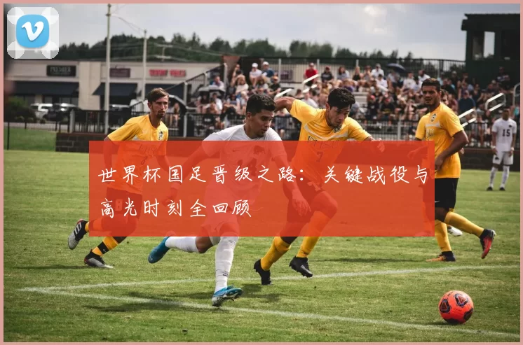 世界杯国足晋级之路：关键战役与高光时刻全回顾