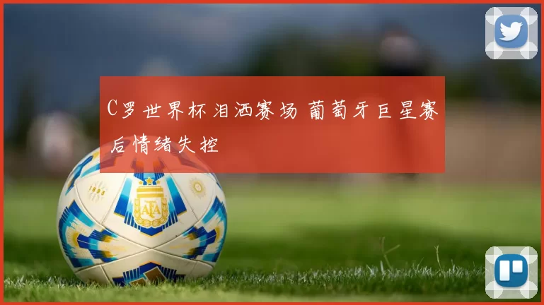 C罗世界杯泪洒赛场 葡萄牙巨星赛后情绪失控