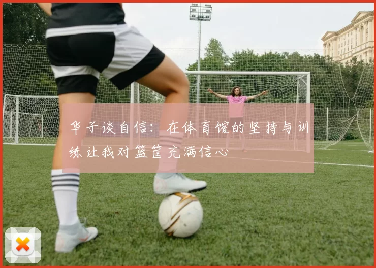 华子谈自信：在体育馆的坚持与训练让我对篮筐充满信心