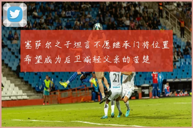 塞萨尔之子坦言不愿继承门将位置希望成为后卫减轻父亲的苦楚