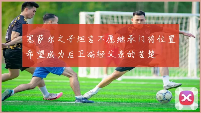 塞萨尔之子坦言不愿继承门将位置希望成为后卫减轻父亲的苦楚
