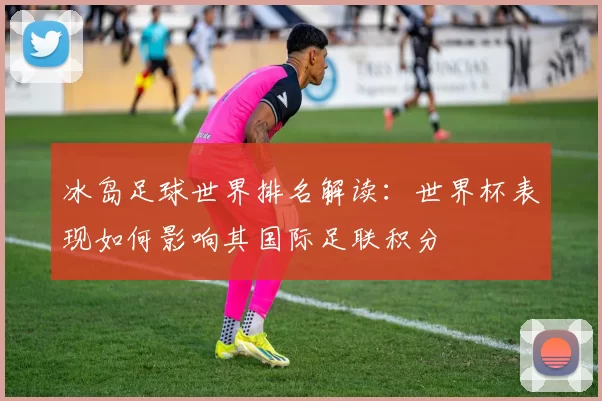 冰岛足球世界排名解读：世界杯表现如何影响其国际足联积分