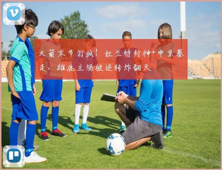 火箭末节打疯！杜兰特封神+申京暴走，雄鹿主场被逆转炸翻天