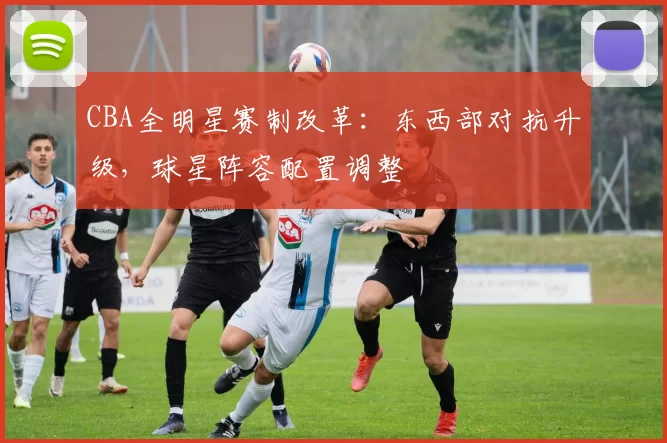 CBA全明星赛制改革：东西部对抗升级，球星阵容配置调整