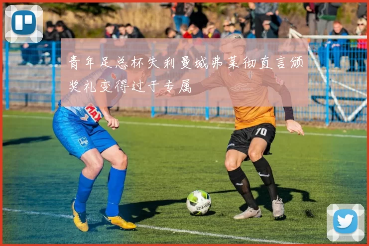 青年足总杯失利曼城弗莱彻直言颁奖礼变得过于专属