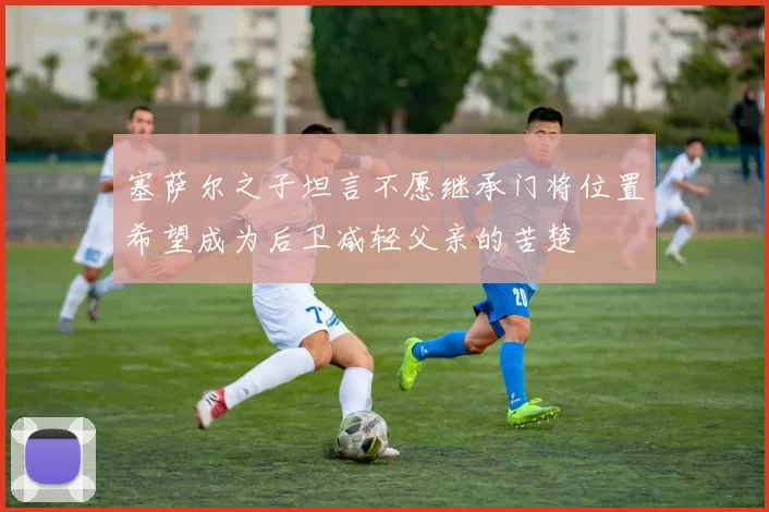 塞萨尔之子坦言不愿继承门将位置希望成为后卫减轻父亲的苦楚