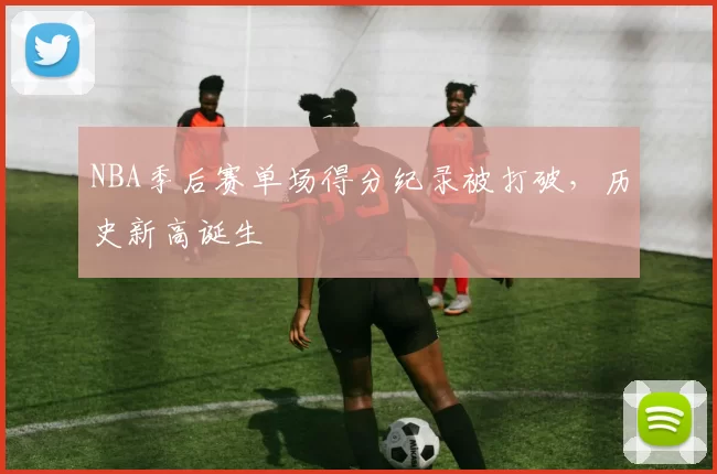 NBA季后赛单场得分纪录被打破,历史新高诞生