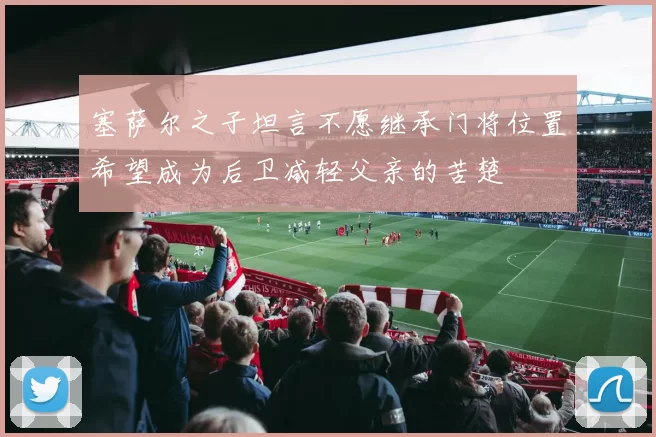 塞萨尔之子坦言不愿继承门将位置希望成为后卫减轻父亲的苦楚