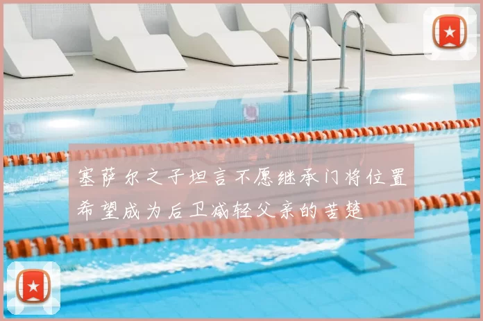 塞萨尔之子坦言不愿继承门将位置希望成为后卫减轻父亲的苦楚