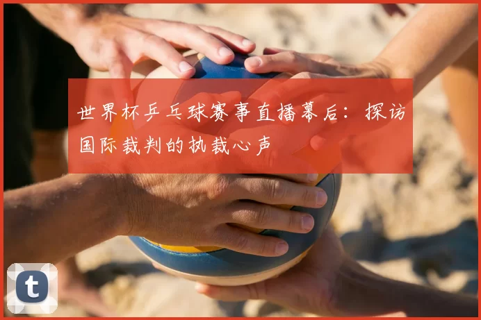 世界杯乒乓球赛事直播幕后：探访国际裁判的执裁心声
