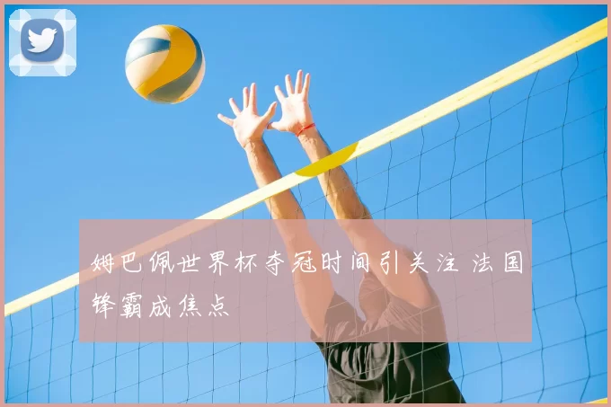 姆巴佩世界杯夺冠时间引关注 法国锋霸成焦点