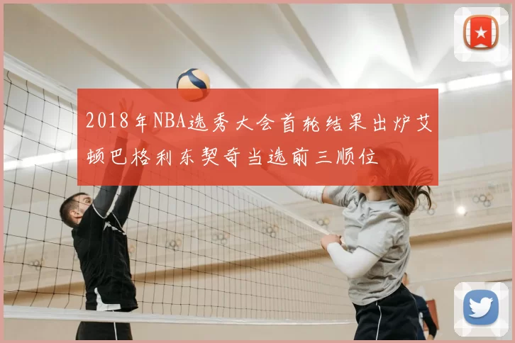 2018年NBA选秀大会首轮结果出炉艾顿巴格利东契奇当选前三顺位
