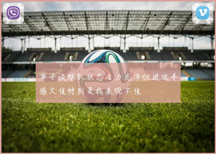 华子谈球队状态活力充沛但进攻手感欠佳特别是我表现不佳