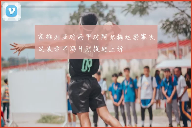 塞维利亚对西甲对阿尔梅达禁赛决定表示不满计划提起上诉