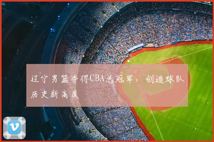 辽宁男篮夺得CBA总冠军，创造球队历史新高度