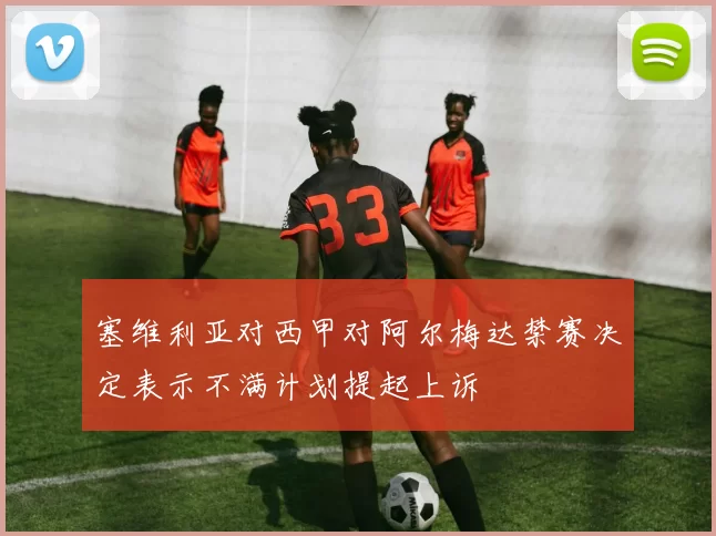 塞维利亚对西甲对阿尔梅达禁赛决定表示不满计划提起上诉