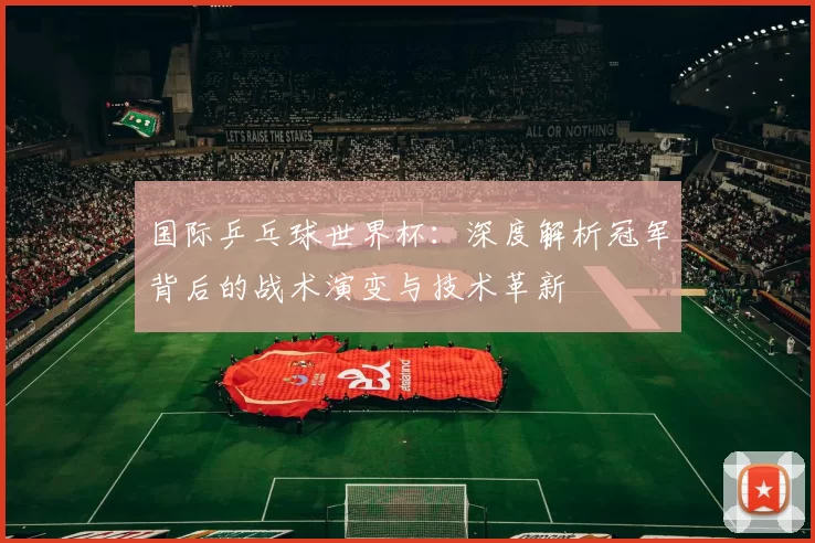 国际乒乓球世界杯：深度解析冠军背后的战术演变与技术革新