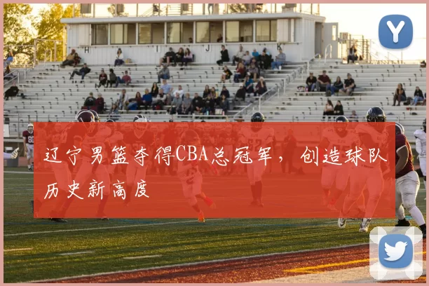 辽宁男篮夺得CBA总冠军，创造球队历史新高度