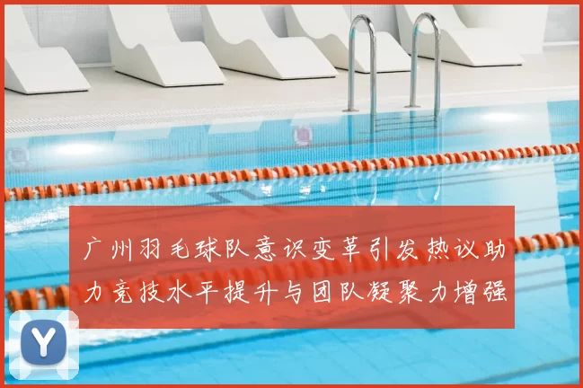 广州羽毛球队意识变革引发热议助力竞技水平提升与团队凝聚力增强