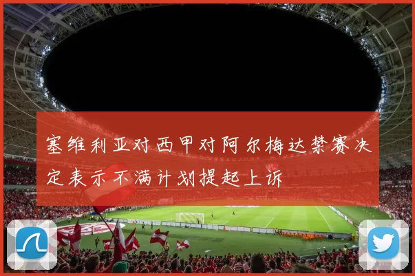 塞维利亚对西甲对阿尔梅达禁赛决定表示不满计划提起上诉