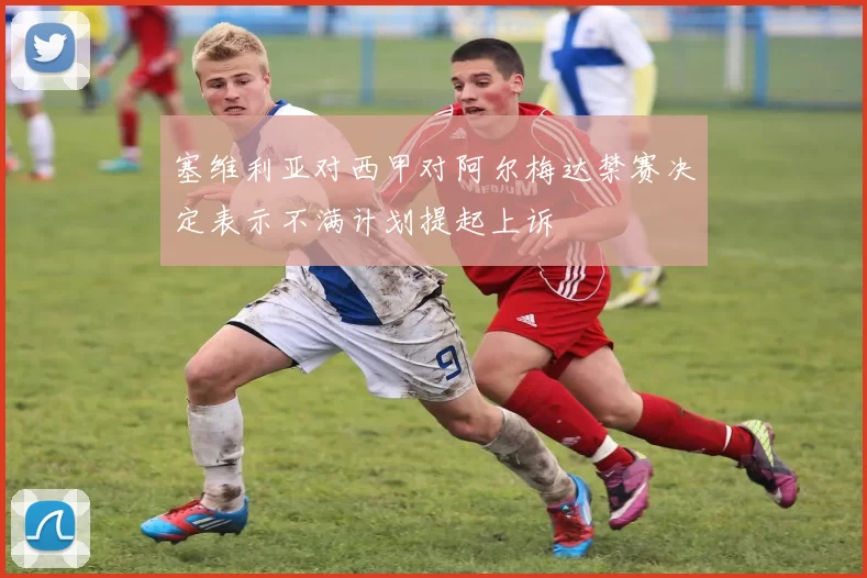 塞维利亚对西甲对阿尔梅达禁赛决定表示不满计划提起上诉