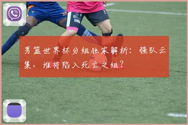 男篮世界杯分组独家解析:强队云集,谁将陷入死亡之组?