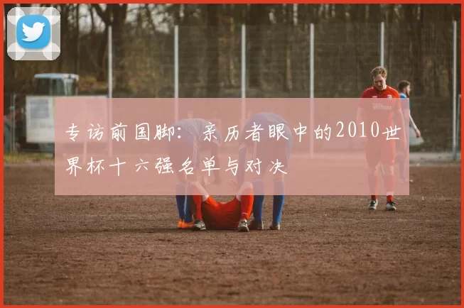 专访前国脚:亲历者眼中的2010世界杯十六强名单与对决