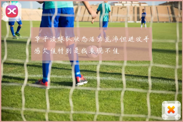 华子谈球队状态活力充沛但进攻手感欠佳特别是我表现不佳