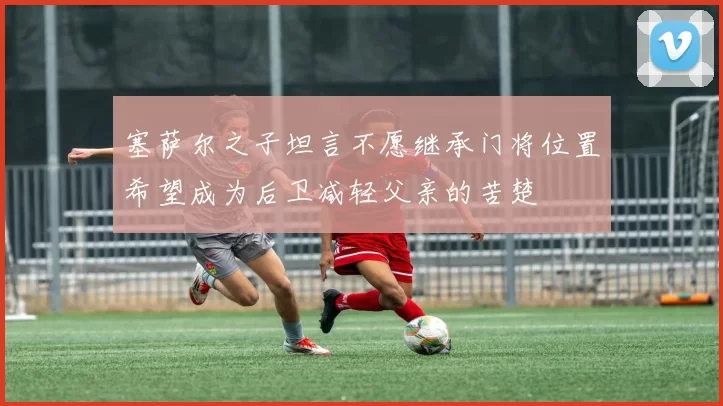 塞萨尔之子坦言不愿继承门将位置希望成为后卫减轻父亲的苦楚