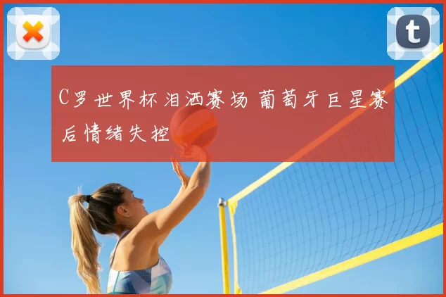 C罗世界杯泪洒赛场 葡萄牙巨星赛后情绪失控