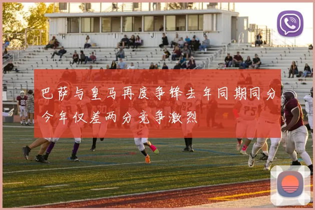 巴萨与皇马再度争锋去年同期同分今年仅差两分竞争激烈