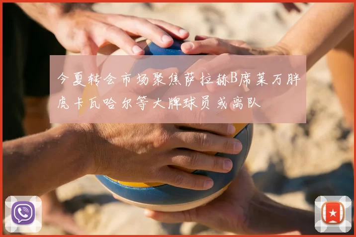 今夏转会市场聚焦萨拉赫B席莱万胖虎卡瓦哈尔等大牌球员或离队