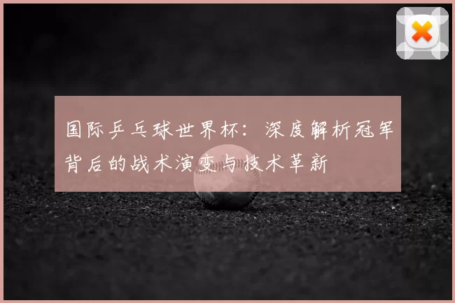 国际乒乓球世界杯：深度解析冠军背后的战术演变与技术革新
