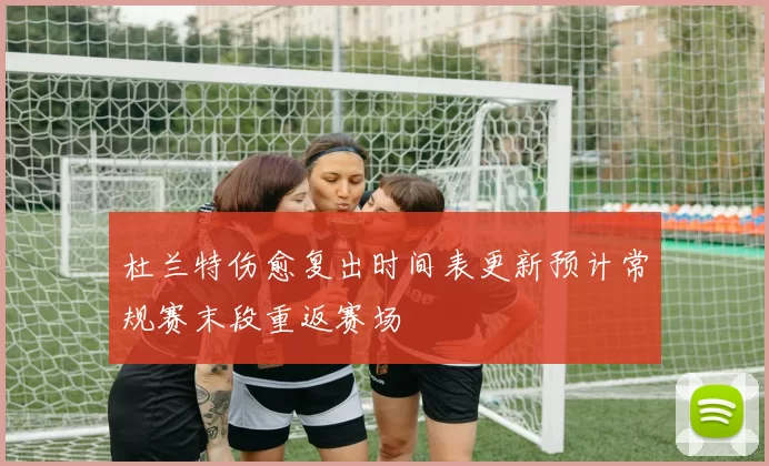 杜兰特伤愈复出时间表更新预计常规赛末段重返赛场