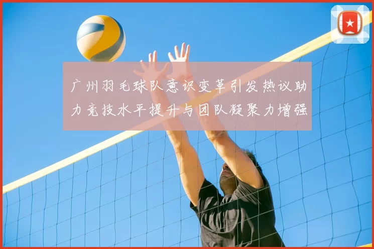 广州羽毛球队意识变革引发热议助力竞技水平提升与团队凝聚力增强