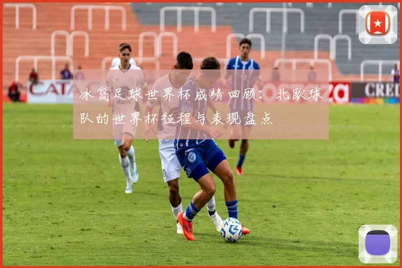 冰岛足球世界杯成绩回顾:北欧球队的世界杯征程与表现盘点