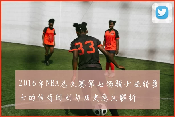2016年NBA总决赛第七场骑士逆转勇士的传奇时刻与历史意义解析