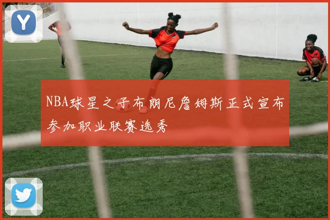 NBA球星之子布朗尼詹姆斯正式宣布参加职业联赛选秀