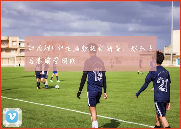 田雨橙CBA生涯数据创新高,球队季后赛前景明朗