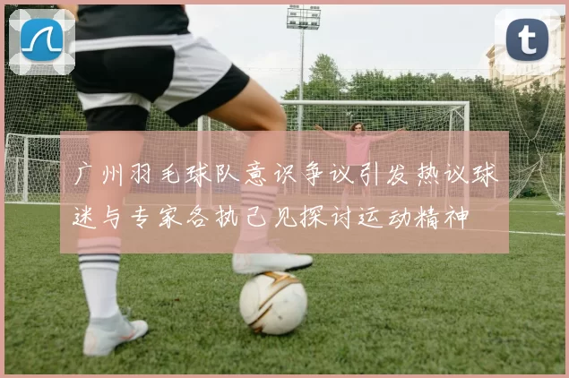 广州羽毛球队意识争议引发热议球迷与专家各执己见探讨运动精神