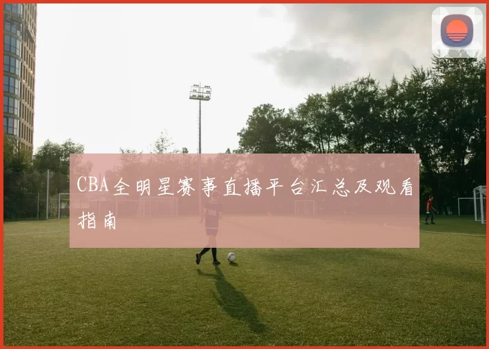 CBA全明星赛事直播平台汇总及观看指南