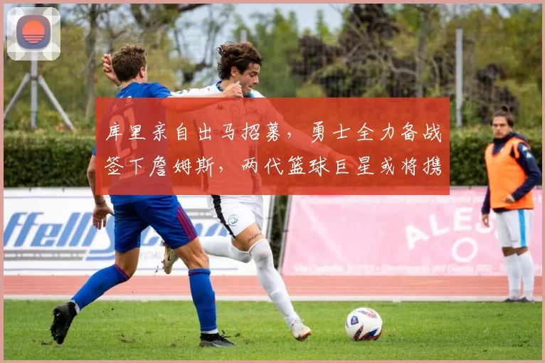 库里亲自出马招募,勇士全力备战签下詹姆斯,两代篮球巨星或将携手辉煌晚年_湖人_1_CBA