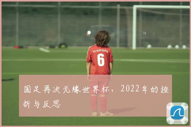 国足再次无缘世界杯，2022年的挫折与反思