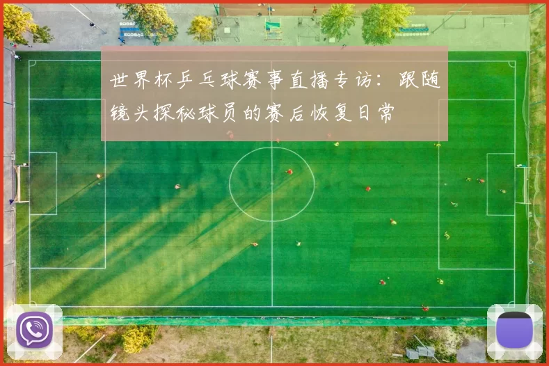 世界杯乒乓球赛事直播专访：跟随镜头探秘球员的赛后恢复日常