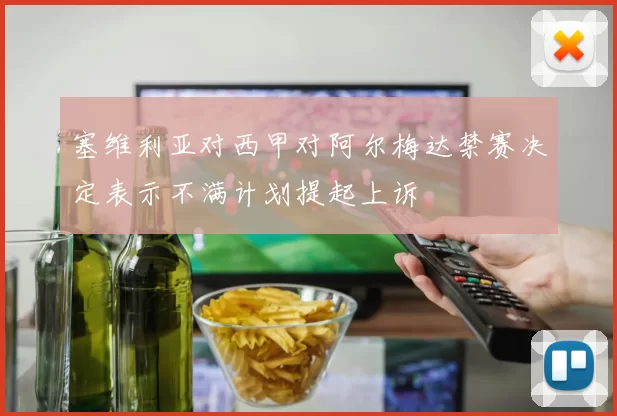 塞维利亚对西甲对阿尔梅达禁赛决定表示不满计划提起上诉