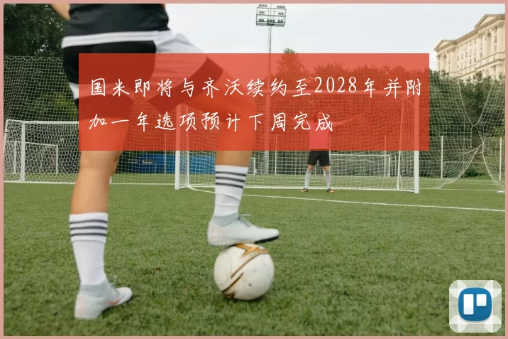 国米即将与齐沃续约至2028年并附加一年选项预计下周完成