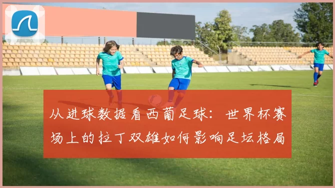从进球数据看西葡足球：世界杯赛场上的拉丁双雄如何影响足坛格局