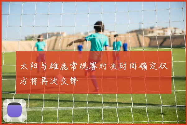 太阳与雄鹿常规赛对决时间确定双方将再次交锋