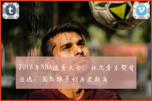 2018年NBA选秀大会：状元秀东契奇当选，国际球员创历史新高