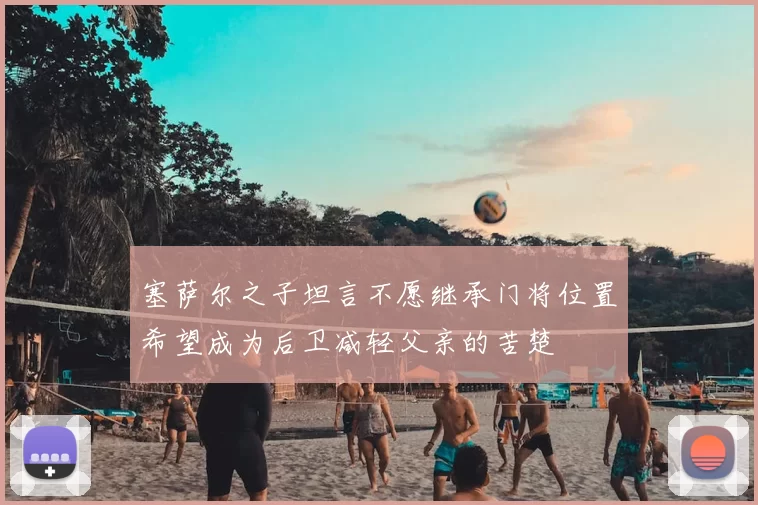 塞萨尔之子坦言不愿继承门将位置希望成为后卫减轻父亲的苦楚